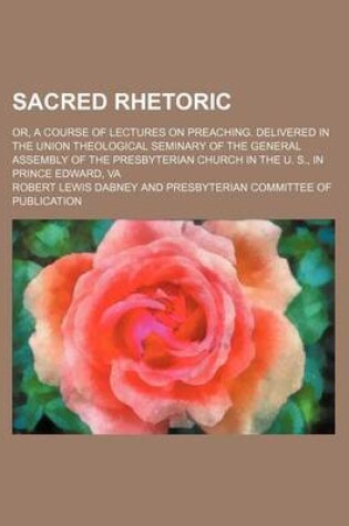 Cover of Sacred Rhetoric; Or, a Course of Lectures on Preaching. Delivered in the Union Theological Seminary of the General Assembly of the Presbyterian Church in the U. S., in Prince Edward, Va