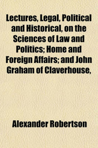 Cover of Lectures, Legal, Political and Historical, on the Sciences of Law and Politics; Home and Foreign Affairs; And John Graham of Claverhouse,
