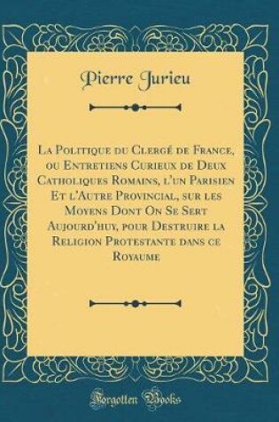 Cover of La Politique Du Clerge de France, Ou Entretiens Curieux de Deux Catholiques Romains, l'Un Parisien Et l'Autre Provincial, Sur Les Moyens Dont on Se Sert Aujourd'huy, Pour Destruire La Religion Protestante Dans Ce Royaume (Classic Reprint)