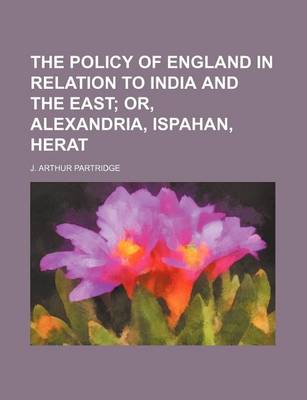 Book cover for The Policy of England in Relation to India and the East; Or, Alexandria, Ispahan, Herat