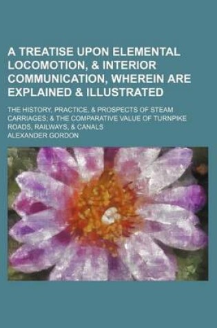 Cover of A Treatise Upon Elemental Locomotion, & Interior Communication, Wherein Are Explained & Illustrated; The History, Practice, & Prospects of Steam Carriages & the Comparative Value of Turnpike Roads, Railways, & Canals