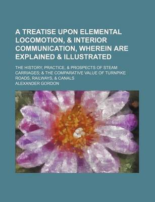 Book cover for A Treatise Upon Elemental Locomotion, & Interior Communication, Wherein Are Explained & Illustrated; The History, Practice, & Prospects of Steam Carriages & the Comparative Value of Turnpike Roads, Railways, & Canals