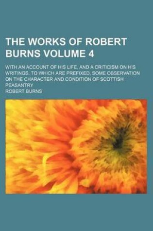 Cover of The Works of Robert Burns Volume 4; With an Account of His Life, and a Criticism on His Writings. to Which Are Prefixed, Some Observation on the Character and Condition of Scottish Peasantry