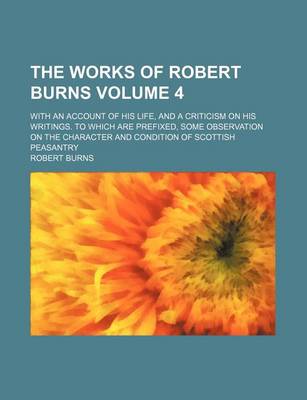 Book cover for The Works of Robert Burns Volume 4; With an Account of His Life, and a Criticism on His Writings. to Which Are Prefixed, Some Observation on the Character and Condition of Scottish Peasantry