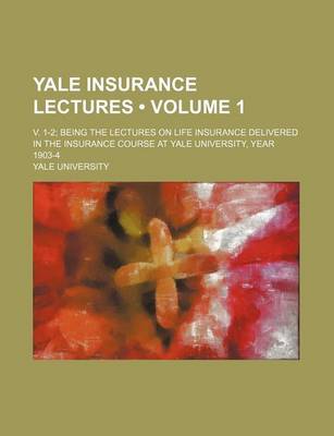 Book cover for Yale Insurance Lectures (Volume 1); V. 1-2 Being the Lectures on Life Insurance Delivered in the Insurance Course at Yale University, Year 1903-4