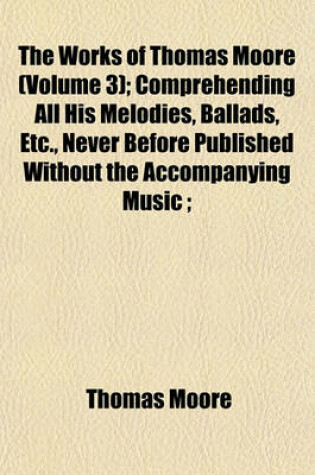 Cover of The Works of Thomas Moore (Volume 3); Comprehending All His Melodies, Ballads, Etc., Never Before Published Without the Accompanying Music;