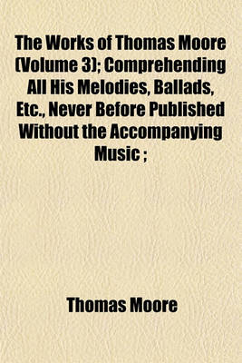 Book cover for The Works of Thomas Moore (Volume 3); Comprehending All His Melodies, Ballads, Etc., Never Before Published Without the Accompanying Music;