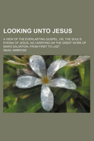 Cover of Looking Unto Jesus; A View of the Everlasting Gospel, Or, the Soul's Eyeing of Jesus, as Carrying on the Great Work of Man's Salvation, from First to Last