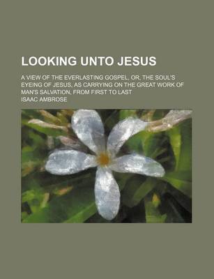 Book cover for Looking Unto Jesus; A View of the Everlasting Gospel, Or, the Soul's Eyeing of Jesus, as Carrying on the Great Work of Man's Salvation, from First to Last