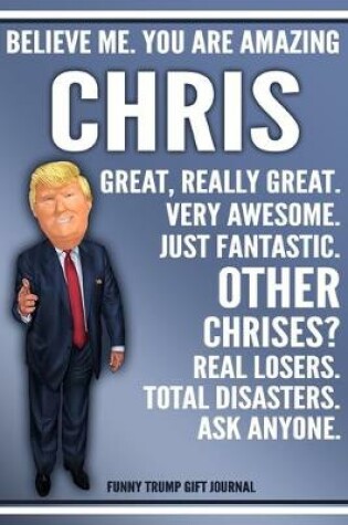 Cover of Funny Trump Journal - Believe Me. You Are Amazing Chris Great, Really Great. Very Awesome. Just Fantastic. Other Chrises? Real Losers. Total Disasters. Ask Anyone. Funny Trump Gift Journal