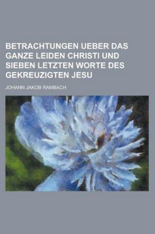 Cover of Betrachtungen Ueber Das Ganze Leiden Christi Und Sieben Letzten Worte Des Gekreuzigten Jesu