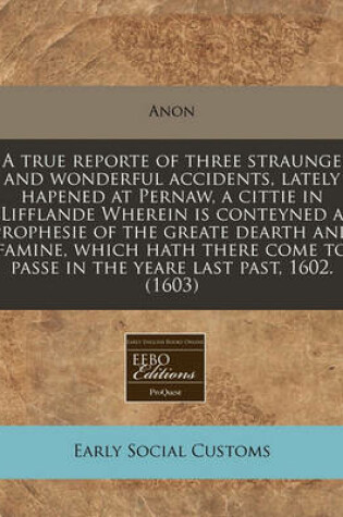 Cover of A True Reporte of Three Straunge and Wonderful Accidents, Lately Hapened at Pernaw, a Cittie in Lifflande Wherein Is Conteyned a Prophesie of the Greate Dearth and Famine, Which Hath There Come to Passe in the Yeare Last Past, 1602. (1603)