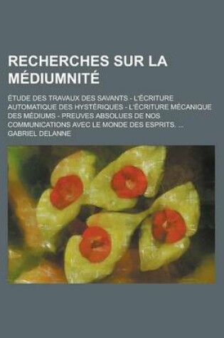 Cover of Recherches Sur La Mediumnite; Etude Des Travaux Des Savants - L'Ecriture Automatique Des Hysteriques - L'Ecriture Mecanique Des Mediums - Preuves Absolues de Nos Communications Avec Le Monde Des Esprits.