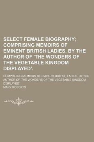 Cover of Select Female Biography; Comprising Memoirs of Eminent British Ladies. by the Author of 'The Wonders of the Vegetable Kingdom Displayed' Comprising Memoirs of Eminent British Ladies. by the Author of 'The Wonders of the Vegetable Kingdom Displayed'.