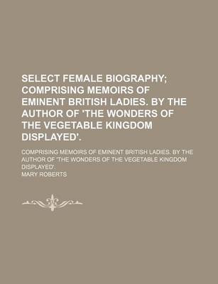 Book cover for Select Female Biography; Comprising Memoirs of Eminent British Ladies. by the Author of 'The Wonders of the Vegetable Kingdom Displayed' Comprising Memoirs of Eminent British Ladies. by the Author of 'The Wonders of the Vegetable Kingdom Displayed'.