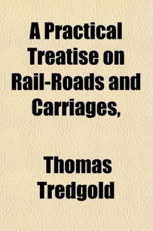 Cover of A Practical Treatise on Rail-Roads and Carriages; Shewing the Principles of Estimating Their Strength, Proportions, Expense, and Annual Produce, and the Conditions Which Render Them Effective, Economical, and Durable with the Theory, Effect, and Expense of S