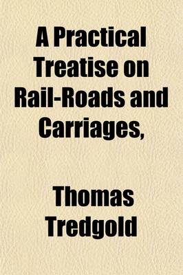 Book cover for A Practical Treatise on Rail-Roads and Carriages; Shewing the Principles of Estimating Their Strength, Proportions, Expense, and Annual Produce, and the Conditions Which Render Them Effective, Economical, and Durable with the Theory, Effect, and Expense of S