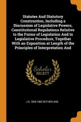 Cover of Statutes And Statutory Construction, Including a Discussion of Legislative Powers, Constitutional Regulations Relative to the Forms of Legislation And to Legislative Procedure, Together With an Exposition at Length of the Principles of Interpretation And