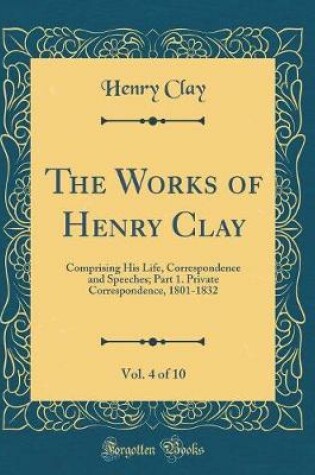 Cover of The Works of Henry Clay, Vol. 4 of 10: Comprising His Life, Correspondence and Speeches; Part 1. Private Correspondence, 1801-1832 (Classic Reprint)