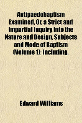 Cover of Antipaedobaptism Examined, Or, a Strict and Impartial Inquiry Into the Nature and Design, Subjects and Mode of Baptism (Volume 1); Including,