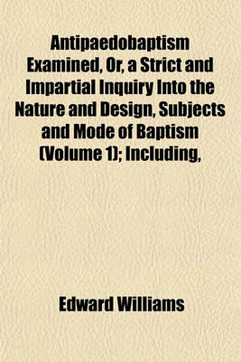 Book cover for Antipaedobaptism Examined, Or, a Strict and Impartial Inquiry Into the Nature and Design, Subjects and Mode of Baptism (Volume 1); Including,