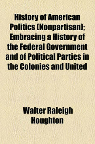 Cover of History of American Politics (Nonpartisan); Embracing a History of the Federal Government and of Political Parties in the Colonies and United States from 1607 to 1882