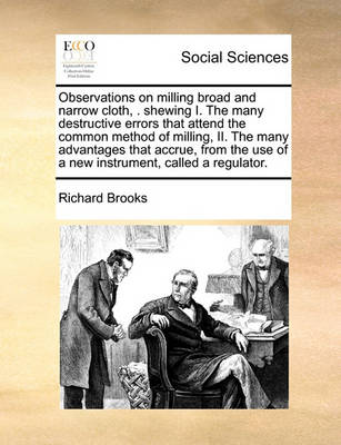 Book cover for Observations on milling broad and narrow cloth, . shewing I. The many destructive errors that attend the common method of milling, II. The many advantages that accrue, from the use of a new instrument, called a regulator.