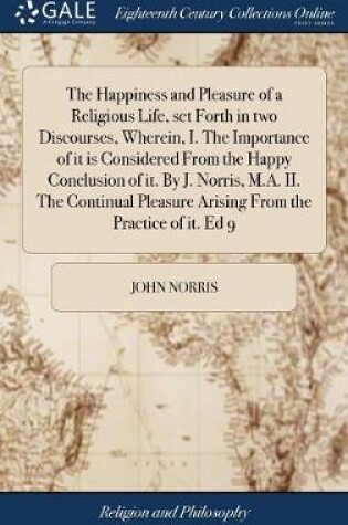 Cover of The Happiness and Pleasure of a Religious Life, set Forth in two Discourses, Wherein, I. The Importance of it is Considered From the Happy Conclusion of it. By J. Norris, M.A. II. The Continual Pleasure Arising From the Practice of it. Ed 9