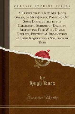 Cover of A Letter to the Rev. Mr. Jacob Green, of New-Jersey, Pointing Out Some Difficulties in the Calvinistic Scheme of Divinity, Respecting Free Will, Divine Decrees, Particular Redemption, &c. and Requesting a Solution of Them (Classic Reprint)