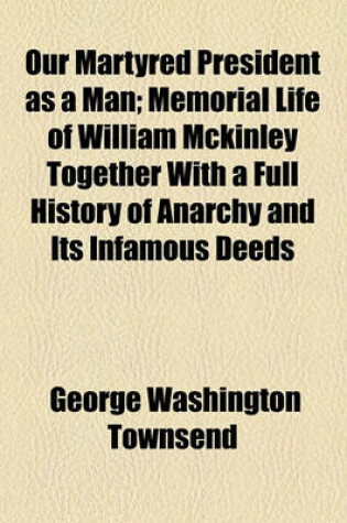 Cover of Our Martyred President as a Man; Memorial Life of William McKinley Together with a Full History of Anarchy and Its Infamous Deeds