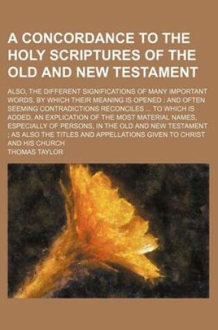 Cover of A Concordance to the Holy Scriptures of the Old and New Testament; Also, the Different Significations of Many Important Words, by Which Their Meaning Is Opened and Often Seeming Contradictions Reconciles to Which Is Added, an Explication of the Most Mat