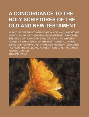 Book cover for A Concordance to the Holy Scriptures of the Old and New Testament; Also, the Different Significations of Many Important Words, by Which Their Meaning Is Opened and Often Seeming Contradictions Reconciles to Which Is Added, an Explication of the Most Mat