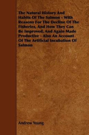 Cover of The Natural History And Habits Of The Salmon - With Reasons For The Decline Of The Fisheries, And How They Can Be Improved, And Again Made Productive - Also An Account Of The Artificial Incubation Of Salmon