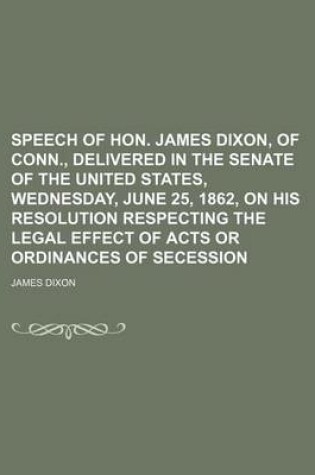 Cover of Speech of Hon. James Dixon, of Conn., Delivered in the Senate of the United States, Wednesday, June 25, 1862, on His Resolution Respecting the Legal Effect of Acts or Ordinances of Secession