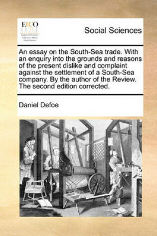 Cover of An Essay on the South-Sea Trade. with an Enquiry Into the Grounds and Reasons of the Present Dislike and Complaint Against the Settlement of a South-Sea Company. by the Author of the Review. the Second Edition Corrected.