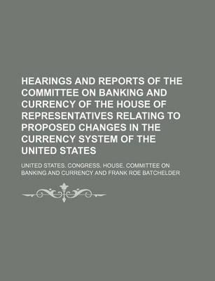 Book cover for Hearings and Reports of the Committee on Banking and Currency of the House of Representatives Relating to Proposed Changes in the Currency System of the United States
