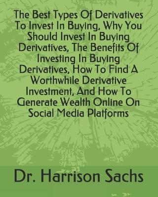 Book cover for The Best Types Of Derivatives To Invest In Buying, Why You Should Invest In Buying Derivatives, The Benefits Of Investing In Buying Derivatives, How To Find A Worthwhile Derivative Investment, And How To Generate Wealth Online On Social Media Platforms