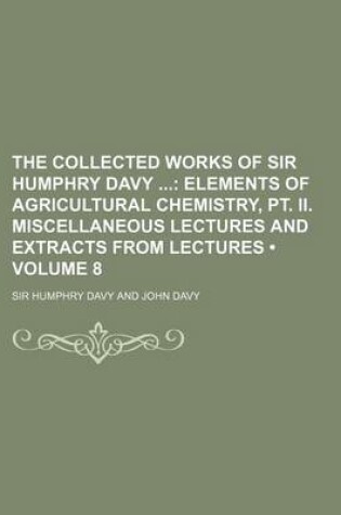 Cover of The Collected Works of Sir Humphry Davy (Volume 8); Elements of Agricultural Chemistry, PT. II. Miscellaneous Lectures and Extracts from Lectures