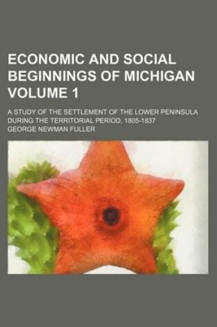 Cover of Economic and Social Beginnings of Michigan Volume 1; A Study of the Settlement of the Lower Peninsula During the Territorial Period, 1805-1837