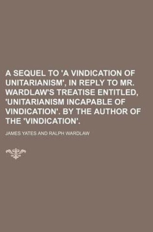 Cover of A Sequel to 'a Vindication of Unitarianism', in Reply to Mr. Wardlaw's Treatise Entitled, 'Unitarianism Incapable of Vindication'. by the Author of the 'Vindication'.