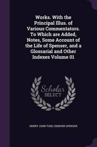 Cover of Works. with the Principal Illus. of Various Commentators. to Which Are Added, Notes, Some Account of the Life of Spenser, and a Glossarial and Other Indexes Volume 01