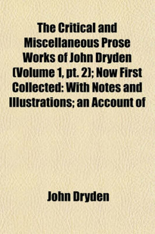 Cover of The Critical and Miscellaneous Prose Works of John Dryden (Volume 1, PT. 2); Now First Collected with Notes and Illustrations an Account of the Life and Writings of the Author, Grounded on Original and Authentick Documents and a Collection of His Letters,