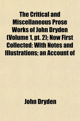 Book cover for The Critical and Miscellaneous Prose Works of John Dryden (Volume 1, PT. 2); Now First Collected with Notes and Illustrations an Account of the Life and Writings of the Author, Grounded on Original and Authentick Documents and a Collection of His Letters,