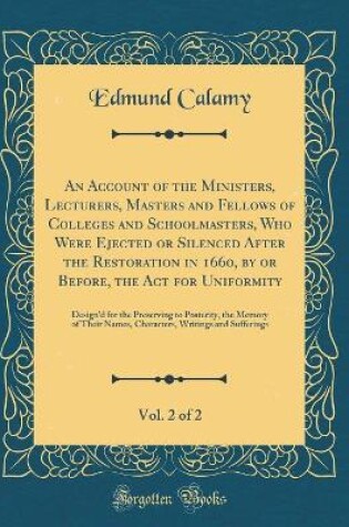 Cover of An Account of the Ministers, Lecturers, Masters and Fellows of Colleges and Schoolmasters, Who Were Ejected or Silenced After the Restoration in 1660, by or Before, the Act for Uniformity, Vol. 2 of 2: Design'd for the Preserving to Posterity, the Memory