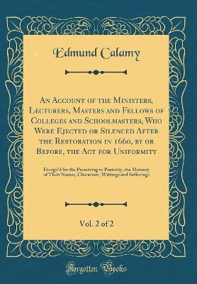 Book cover for An Account of the Ministers, Lecturers, Masters and Fellows of Colleges and Schoolmasters, Who Were Ejected or Silenced After the Restoration in 1660, by or Before, the Act for Uniformity, Vol. 2 of 2: Design'd for the Preserving to Posterity, the Memory