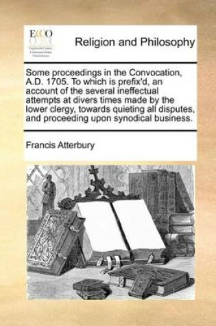 Cover of Some Proceedings in the Convocation, A.D. 1705. to Which Is Prefix'd, an Account of the Several Ineffectual Attempts at Divers Times Made by the Lower Clergy, Towards Quieting All Disputes, and Proceeding Upon Synodical Business.