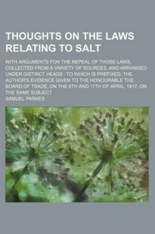 Cover of Thoughts on the Laws Relating to Salt; With Arguments for the Repeal of Those Laws, Collected from a Variety of Sources, and Arranged Under Distinct Heads to Which Is Prefixed, the Author's Evidence Given to the Honourable the Board of Trade, on the 8th an