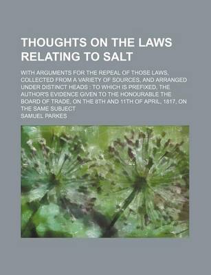 Book cover for Thoughts on the Laws Relating to Salt; With Arguments for the Repeal of Those Laws, Collected from a Variety of Sources, and Arranged Under Distinct Heads to Which Is Prefixed, the Author's Evidence Given to the Honourable the Board of Trade, on the 8th an