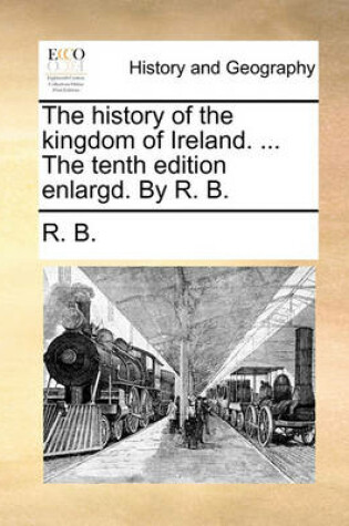 Cover of The History of the Kingdom of Ireland. ... the Tenth Edition Enlargd. by R. B.