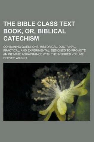 Cover of The Bible Class Text Book, Or, Biblical Catechism; Containing Questions, Historical, Doctrinal, Practical, and Experimental. Designed to